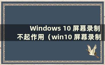 Windows 10 屏幕录制不起作用（win10 屏幕录制不起作用）